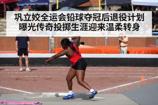 巩立姣全运会铅球夺冠后退役计划曝光传奇投掷生涯迎来温柔转身 | kaiyun