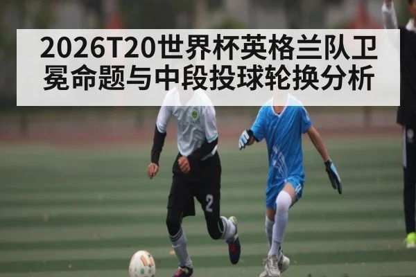 2026T20世界杯英格兰队卫冕命题与中段投球轮换分析（kaiyun）