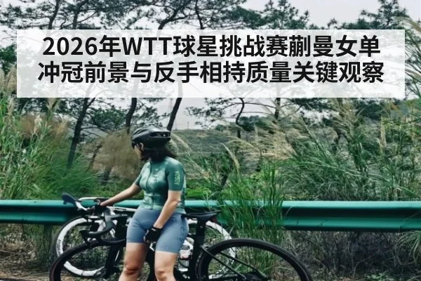 2026年WTT球星挑战赛蒯曼女单冲冠前景与反手相持质量关键观察（kaiyun）