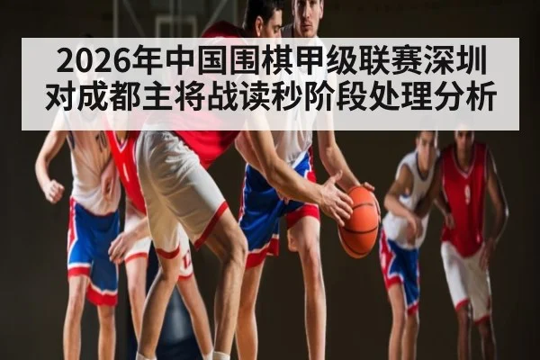 2026年中国围棋甲级联赛深圳对成都主将战读秒阶段处理分析（kaiyun）